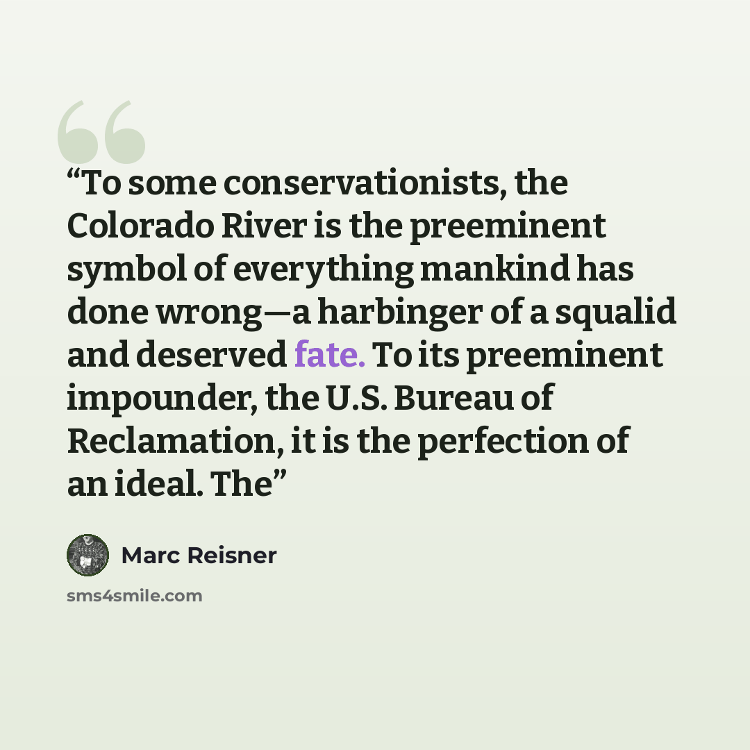 “To some conservationists, the Colorado River is the preeminent symbol of everything mankind has done wrong—a harbinger of a squalid and deserved fate. To its preeminent impounder, the U.S. Bureau of Reclamation, it is the perfection of an ideal. The” quote by Marc Reisner