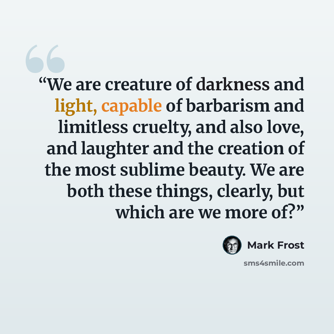 “We are creature of darkness and light, capable of barbarism and limitless cruelty, and also love, and laughter and the creation of the most sublime beauty. We are both these things, clearly, but which are we more of?” quote by Mark Frost
