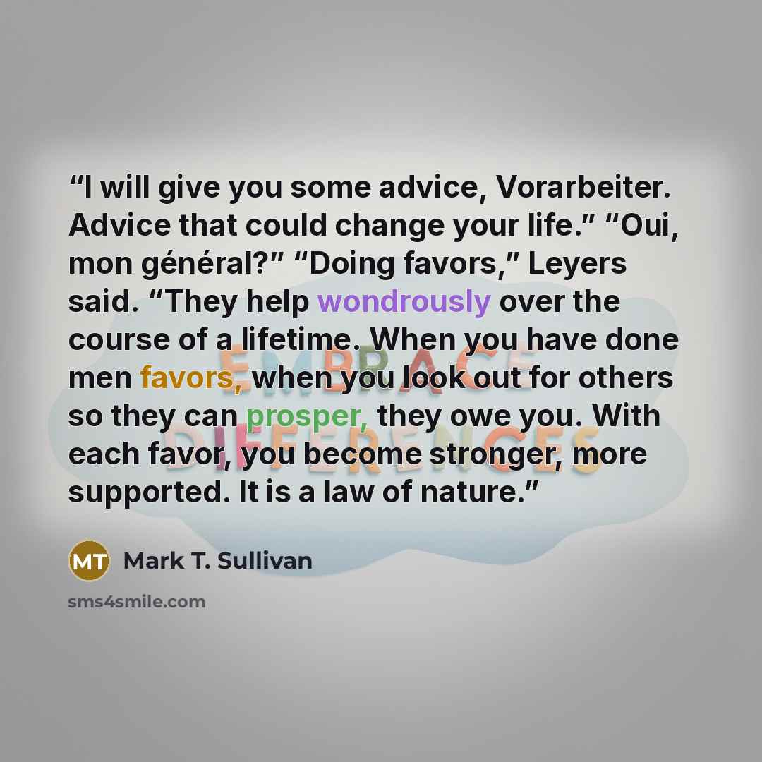 “I will give you some advice, Vorarbeiter. Advice that could change your life.” “Oui, mon général?” “Doing favors,” Leyers said. “They help wondrously over the course of a lifetime. When you have done men favors, when you look out for others so they can prosper, they owe you. With each favor, you…” quote by Mark T. Sullivan