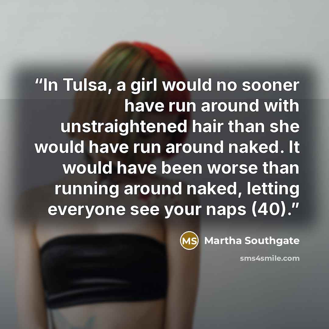 “In Tulsa, a girl would no sooner have run around with unstraightened hair than she would have run around naked. It would have been worse than running around naked, letting everyone see your naps (40).” quote by Martha Southgate