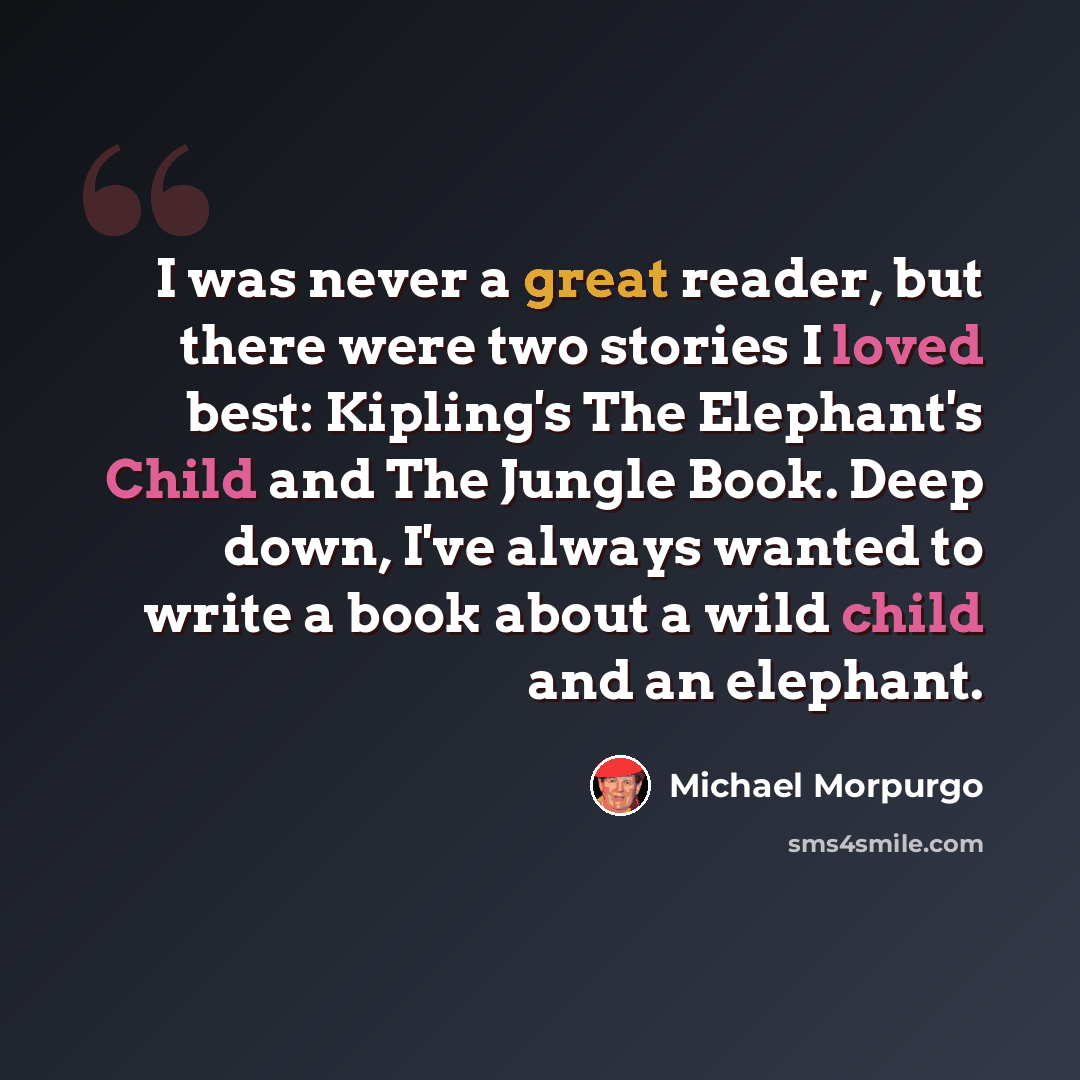 “I was never a great reader, but there were two stories I loved best: Kipling's The Elephant's Child and The Jungle Book. Deep down, I've always wanted to write a book about a wild child and an elephant.” quote by Michael Morpurgo