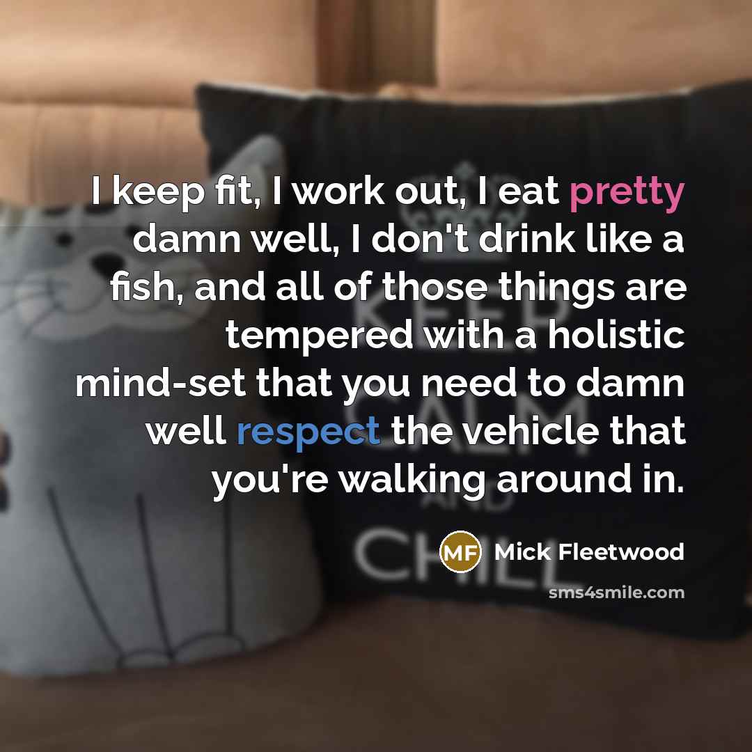 “I keep fit, I work out, I eat pretty damn well, I don't drink like a fish, and all of those things are tempered with a holistic mind-set that you need to damn well respect the vehicle that you're walking around in.” quote by Mick Fleetwood