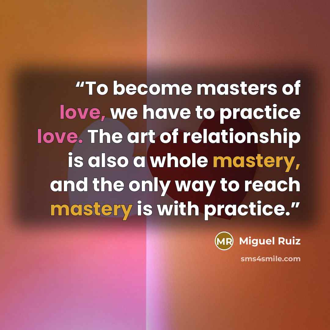 “To become masters of love, we have to practice love. The art of relationship is also a whole mastery, and the only way to reach mastery is with practice.” quote by Miguel Ruiz
