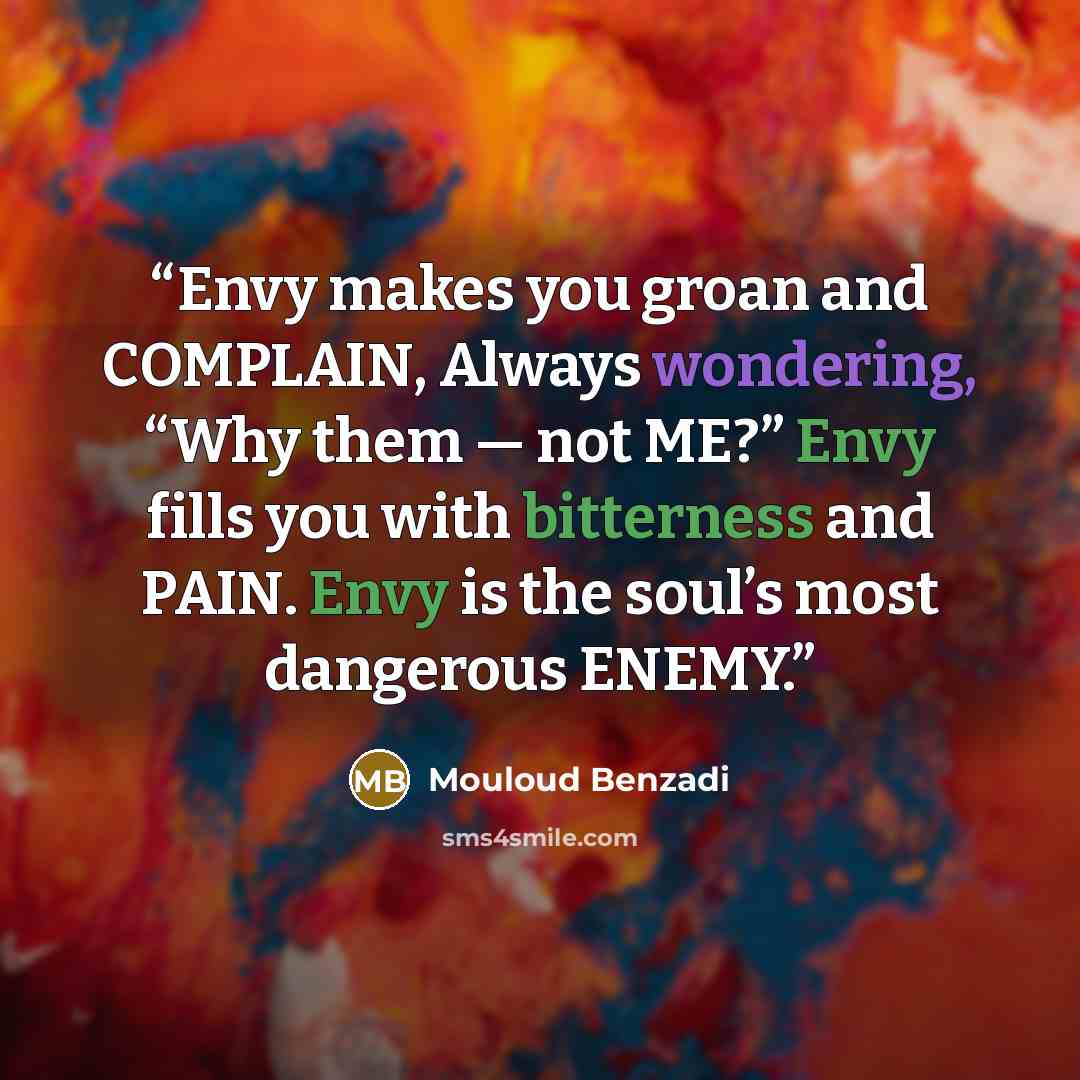 “Envy makes you groan and COMPLAIN, Always wondering, “Why them — not ME?” Envy fills you with bitterness and PAIN. Envy is the soul’s most dangerous ENEMY.” quote by Mouloud Benzadi