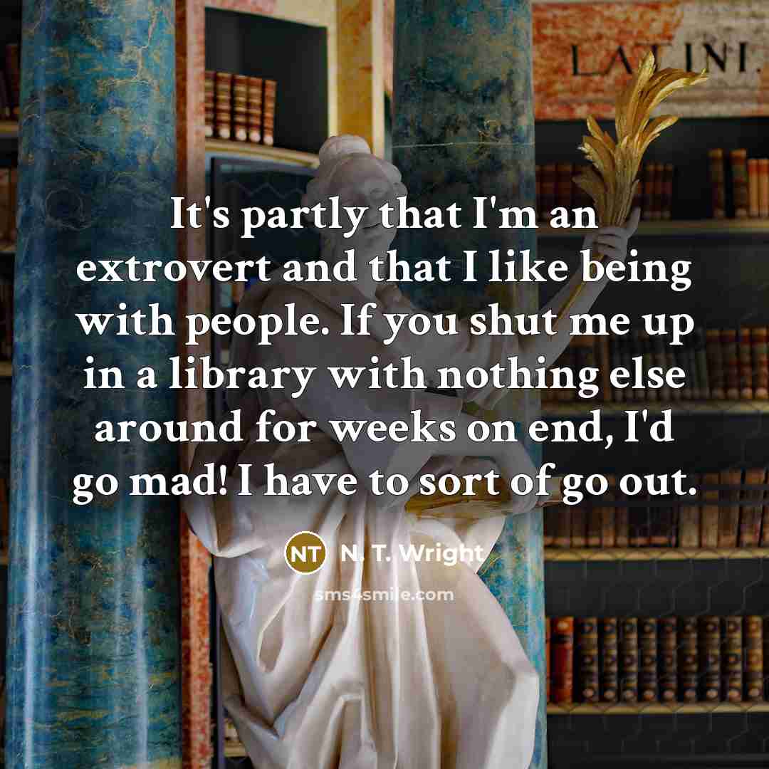 “It's partly that I'm an extrovert and that I like being with people. If you shut me up in a library with nothing else around for weeks on end, I'd go mad! I have to sort of go out.” quote by N. T. Wright