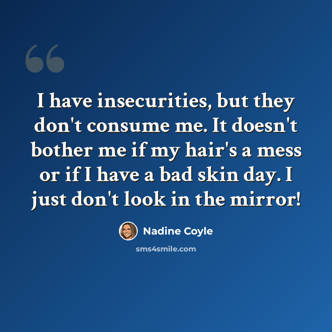 “I have insecurities, but they don't consume me. It doesn't bother me if my hair's a mess or if I have a bad skin day. I just don't look in the mirror!” quote by Nadine Coyle