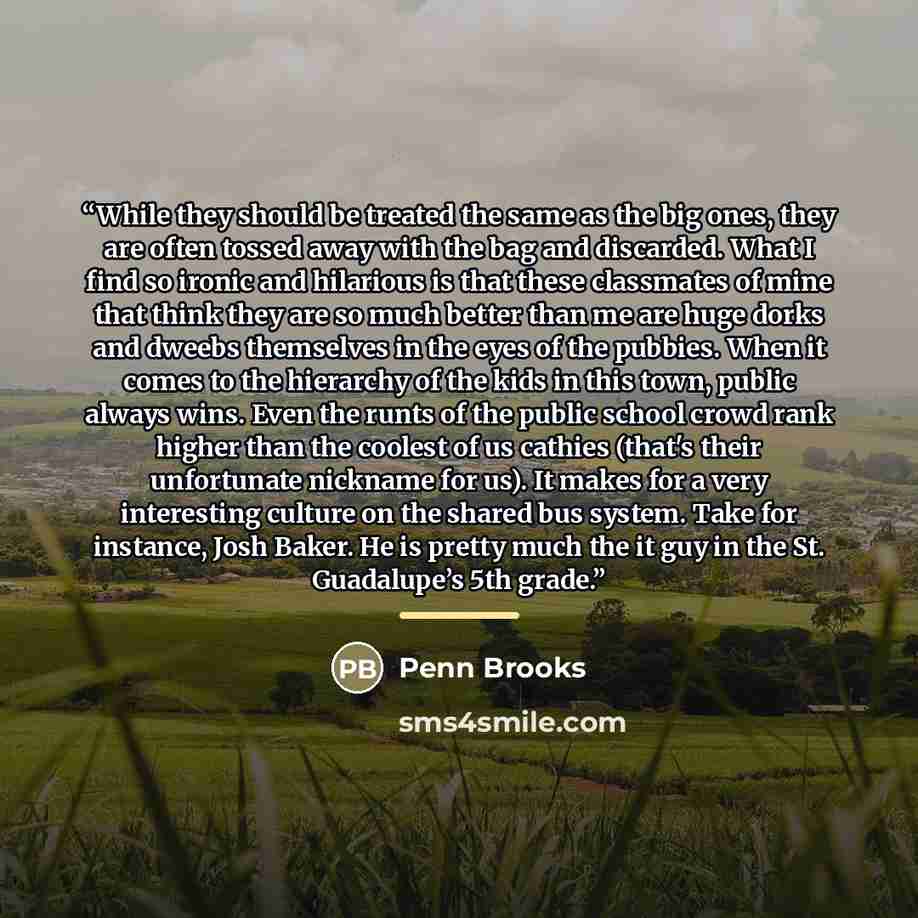 “While they should be treated the same as the big ones, they are often tossed away with the bag and discarded. What I find so ironic and hilarious is that these classmates of mine that think they are so much better than me are huge dorks and dweebs themselves in the eyes of the pubbies. When it…” quote by Penn Brooks