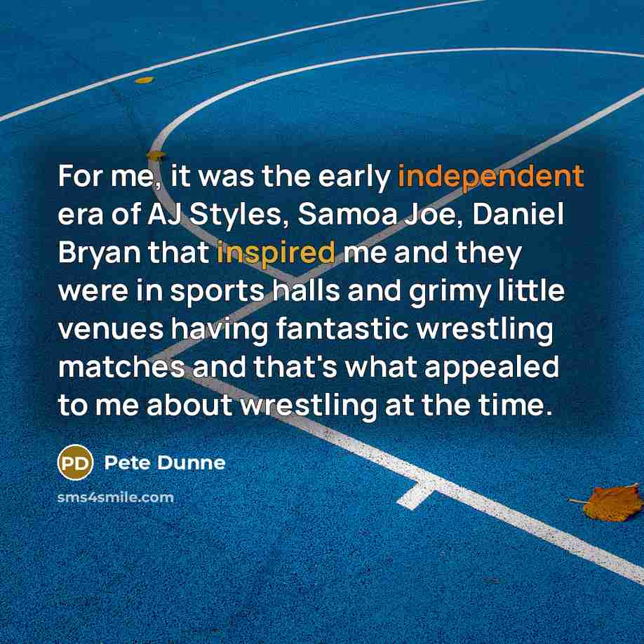“For me, it was the early independent era of AJ Styles, Samoa Joe, Daniel Bryan that inspired me and they were in sports halls and grimy little venues having fantastic wrestling matches and that's what appealed to me about wrestling at the time.” quote by Pete Dunne
