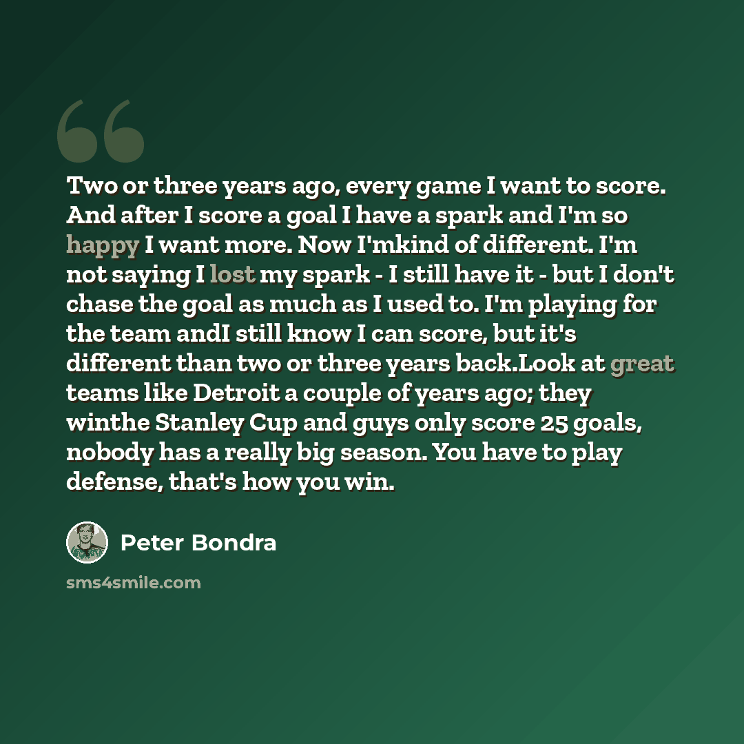 “Two or three years ago, every game I want to score. And after I score a goal I have a spark and I'm so happy I want more. Now I'mkind of different. I'm not saying I lost my spark - I still have it - but I don't chase the goal as much as I used to. I'm playing for the team andI still know I can…” quote by Peter Bondra