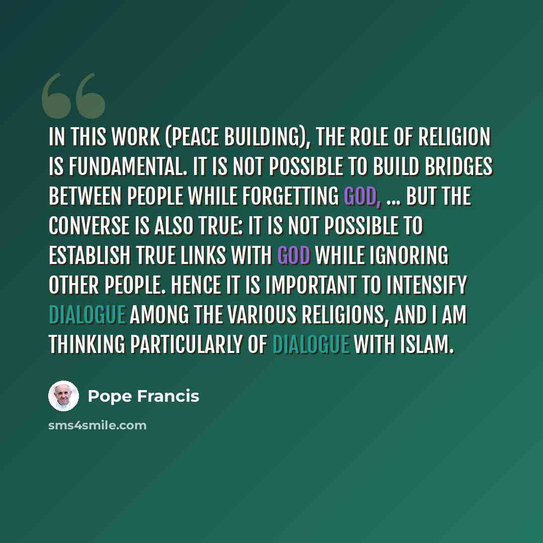“In this work (peace building), the role of religion is fundamental. It is not possible to build bridges between people while forgetting God, ... But the converse is also true: it is not possible to establish true links with God while ignoring other people. Hence it is important to intensify…” quote by Pope Francis