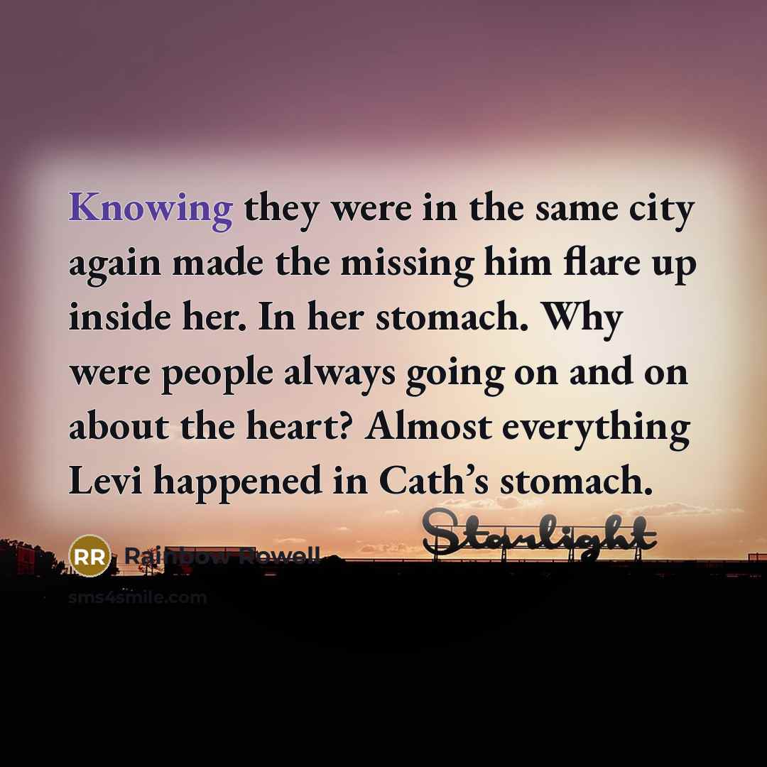 “Knowing they were in the same city again made the missing him flare up inside her. In her stomach. Why were people always going on and on about the heart? Almost everything Levi happened in Cath’s stomach.” quote by Rainbow Rowell