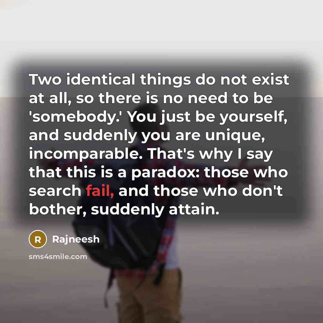 “Two identical things do not exist at all, so there is no need to be 'somebody.' You just be yourself, and suddenly you are unique, incomparable. That's why I say that this is a paradox: those who search fail, and those who don't bother, suddenly attain.” quote by Rajneesh