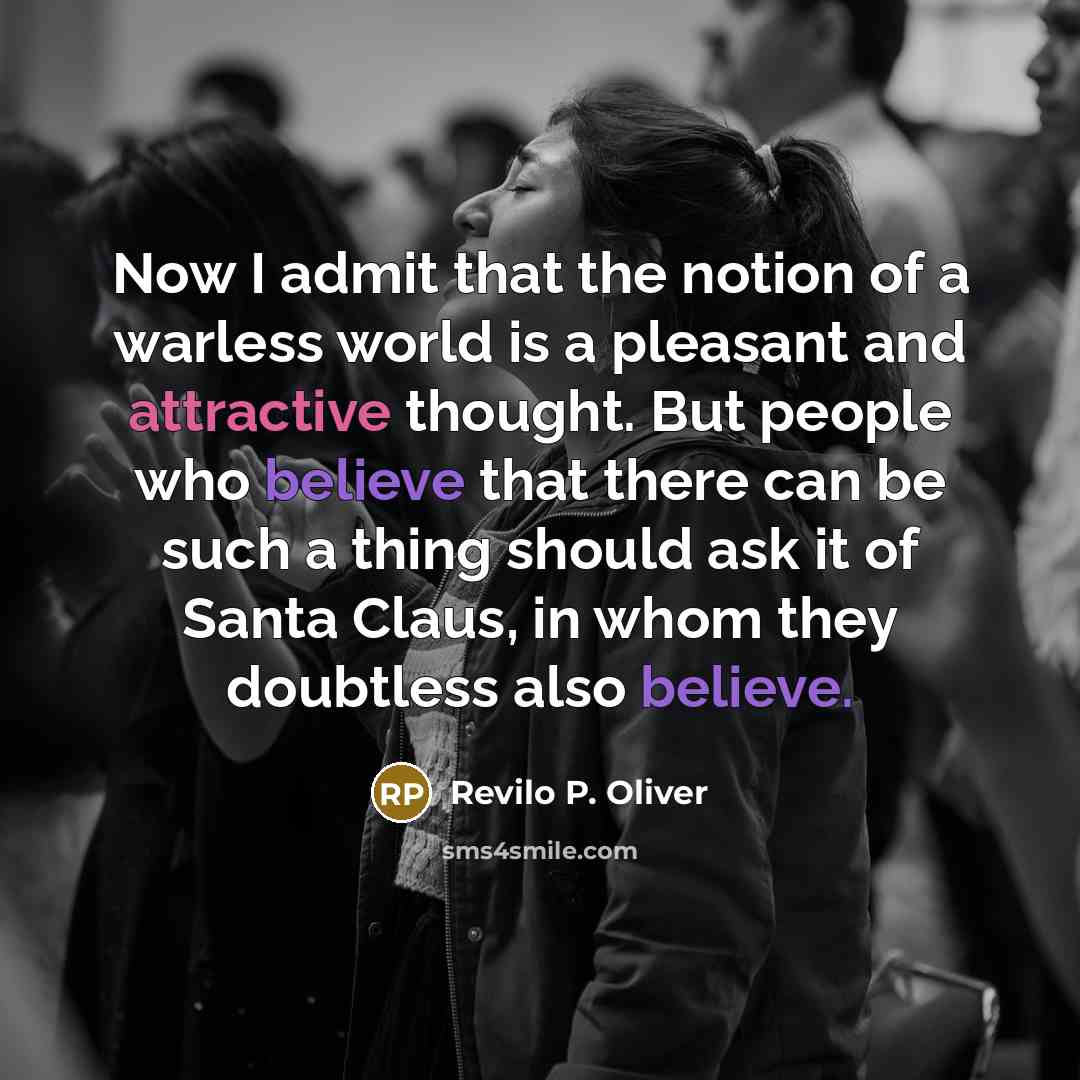 “Now I admit that the notion of a warless world is a pleasant and attractive thought. But people who believe that there can be such a thing should ask it of Santa Claus, in whom they doubtless also believe.” quote by Revilo P. Oliver