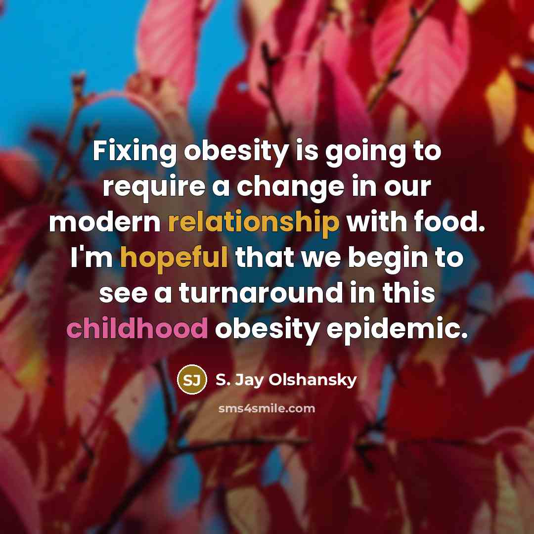“Fixing obesity is going to require a change in our modern relationship with food. I'm hopeful that we begin to see a turnaround in this childhood obesity epidemic.” quote by S. Jay Olshansky