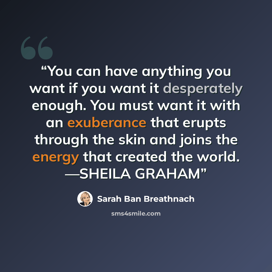 “You can have anything you want if you want it desperately enough. You must want it with an exuberance that erupts through the skin and joins the energy that created the world. —SHEILA GRAHAM” quote by Sarah Ban Breathnach