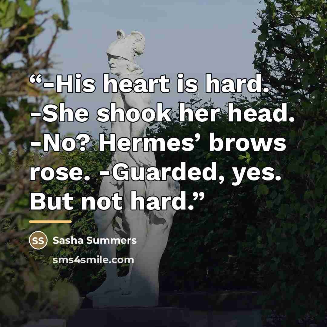 “-His heart is hard. -She shook her head. -No? Hermes’ brows rose. -Guarded, yes. But not hard.” quote by Sasha Summers