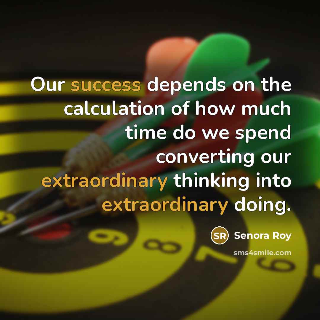 “Our success depends on the calculation of how much time do we spend converting our extraordinary thinking into extraordinary doing.” quote by Senora Roy