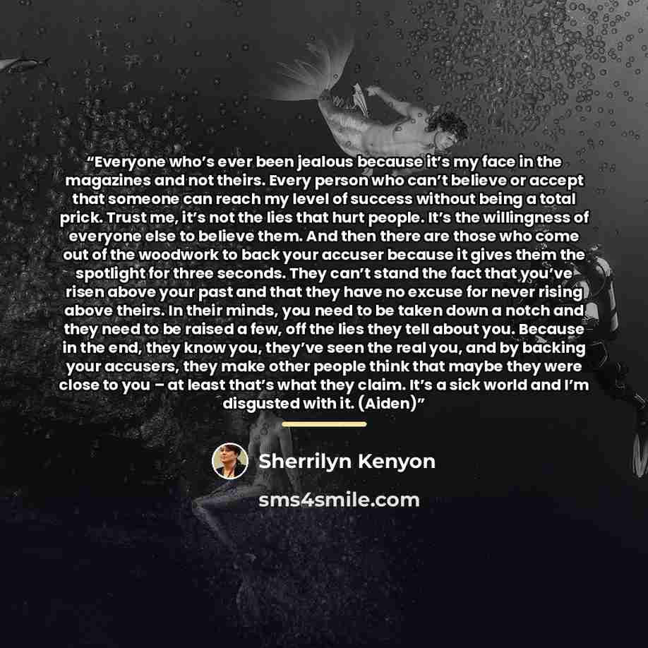 “Everyone who’s ever been jealous because it’s my face in the magazines and not theirs. Every person who can’t believe or accept that someone can reach my level of success without being a total prick. Trust me, it’s not the lies that hurt people. It’s the willingness of everyone else to believe…” quote by Sherrilyn Kenyon