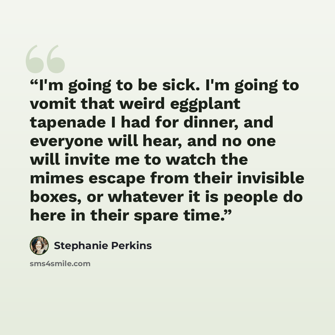 “I'm going to be sick. I'm going to vomit that weird eggplant tapenade I had for dinner, and everyone will hear, and no one will invite me to watch the mimes escape from their invisible boxes, or whatever it is people do here in their spare time.” quote by Stephanie Perkins