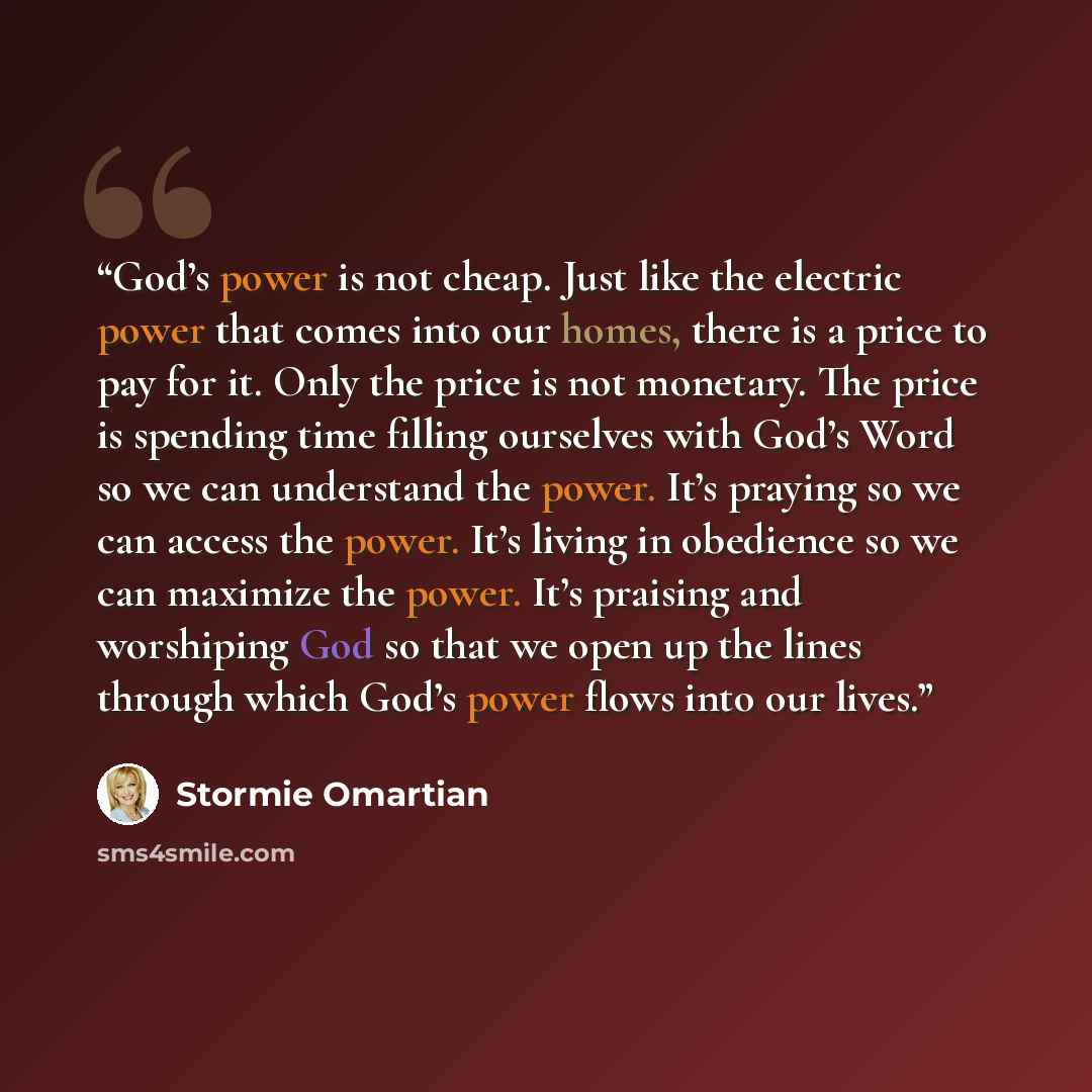 “God’s power is not cheap. Just like the electric power that comes into our homes, there is a price to pay for it. Only the price is not monetary. The price is spending time filling ourselves with God’s Word so we can understand the power. It’s praying so we can access the power. It’s living in…” quote by Stormie Omartian