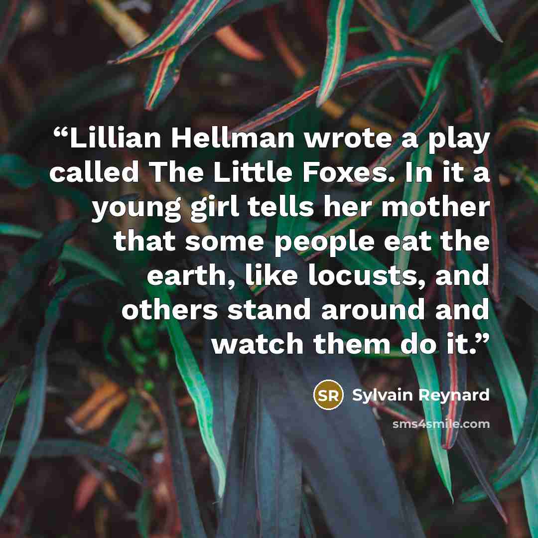 “Lillian Hellman wrote a play called The Little Foxes. In it a young girl tells her mother that some people eat the earth, like locusts, and others stand around and watch them do it.” quote by Sylvain Reynard