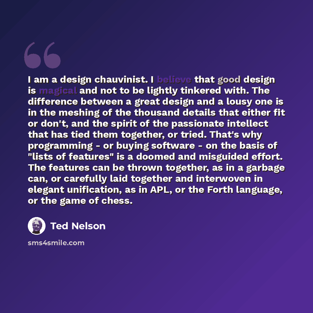 “I am a design chauvinist. I believe that good design is magical and not to be lightly tinkered with. The difference between a great design and a lousy one is in the meshing of the thousand details that either fit or don't, and the spirit of the passionate intellect that has tied them together, or…” quote by Ted Nelson