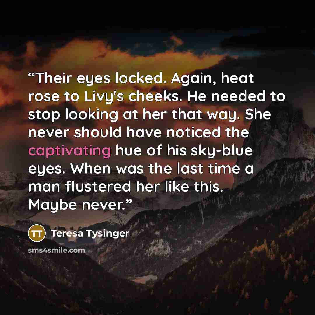 “Their eyes locked. Again, heat rose to Livy's cheeks. He needed to stop looking at her that way. She never should have noticed the captivating hue of his sky-blue eyes. When was the last time a man flustered her like this. Maybe never.” quote by Teresa Tysinger