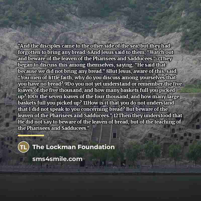 “And the disciples came to the other side of the sea, but they had forgotten to bring any bread. 6And Jesus said to them, “Watch out and beware of the leaven of the Pharisees and Sadducees.” 7They began to discuss this among themselves, saying, “He said that because we did not bring any bread.”…” quote by The Lockman Foundation