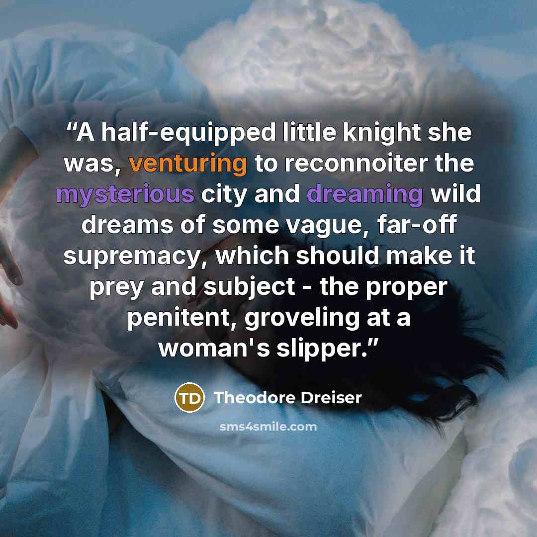 “A half-equipped little knight she was, venturing to reconnoiter the mysterious city and dreaming wild dreams of some vague, far-off supremacy, which should make it prey and subject - the proper penitent, groveling at a woman's slipper.” quote by Theodore Dreiser