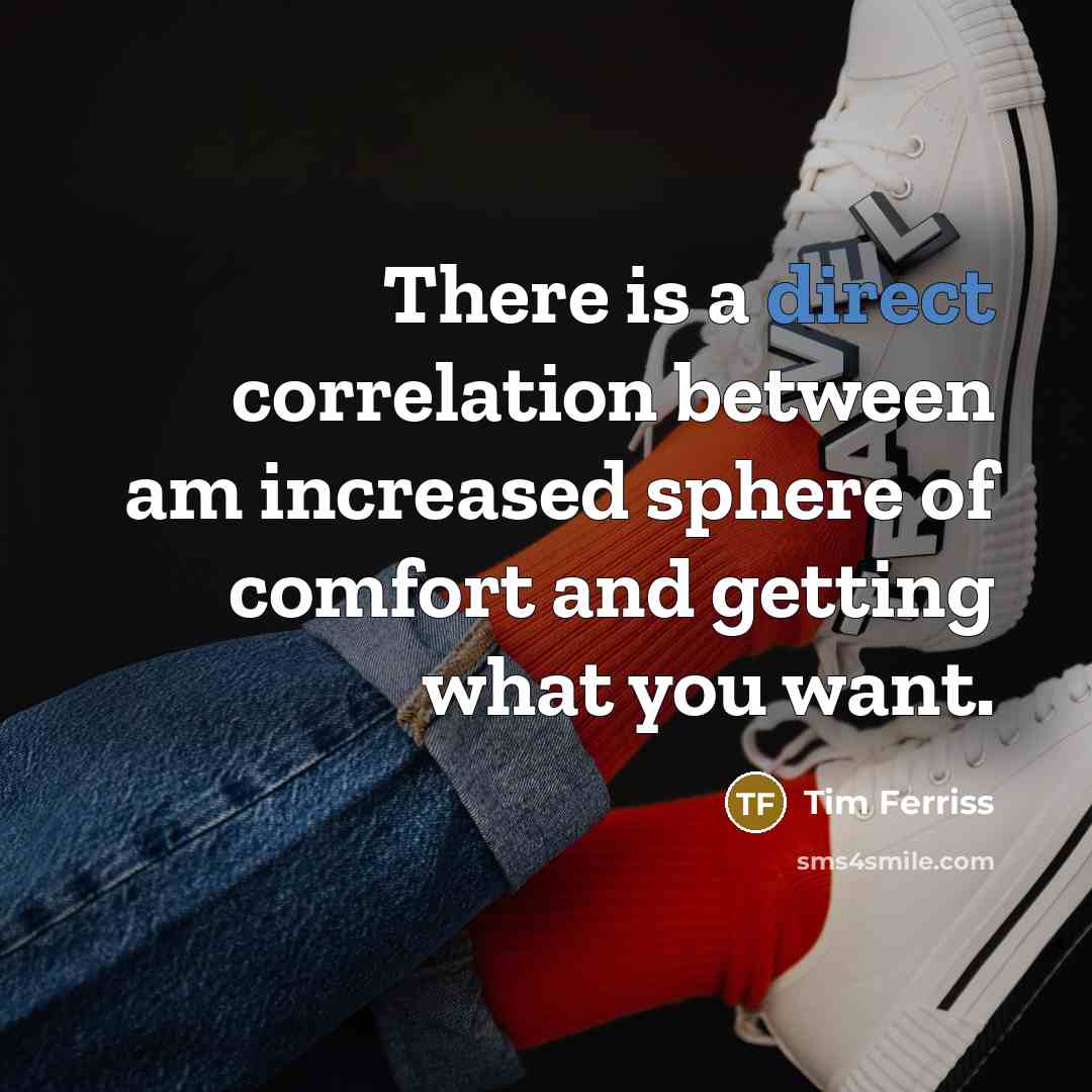 “There is a direct correlation between am increased sphere of comfort and getting what you want.” quote by Tim Ferriss