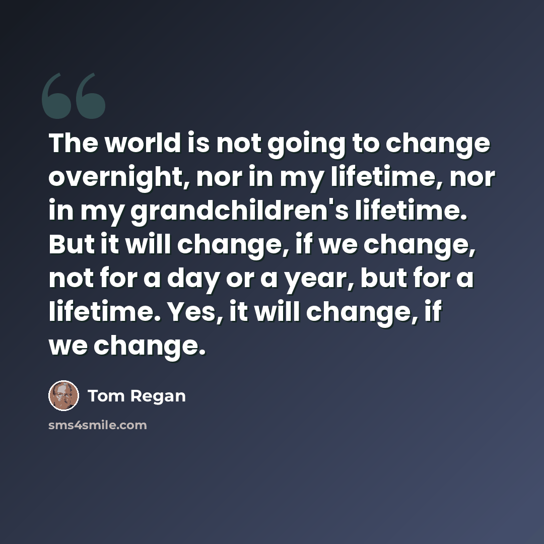 “The world is not going to change overnight, nor in my lifetime, nor in my grandchildren's lifetime. But it will change, if we change, not for a day or a year, but for a lifetime. Yes, it will change, if we change.” quote by Tom Regan