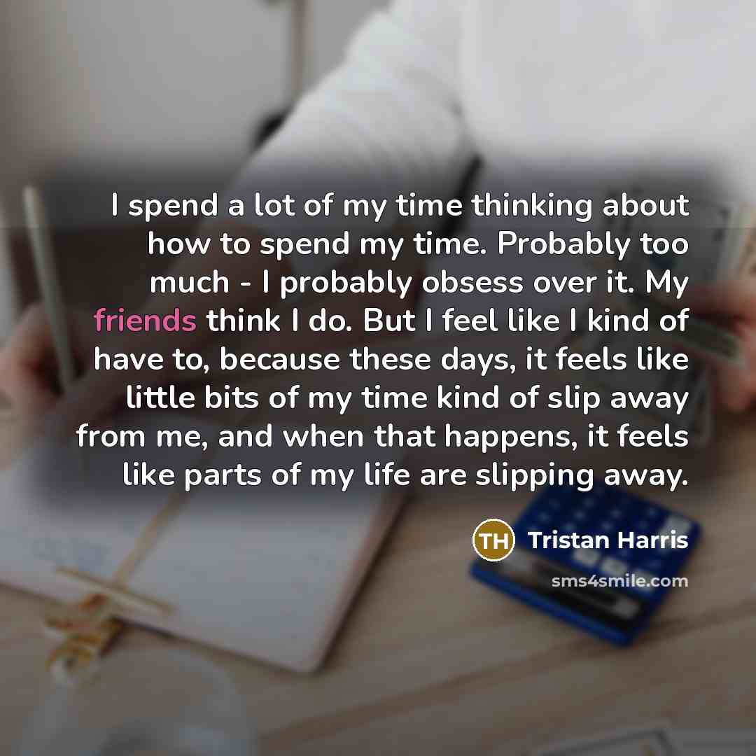 “I spend a lot of my time thinking about how to spend my time. Probably too much - I probably obsess over it. My friends think I do. But I feel like I kind of have to, because these days, it feels like little bits of my time kind of slip away from me, and when that happens, it feels like parts of…” quote by Tristan Harris