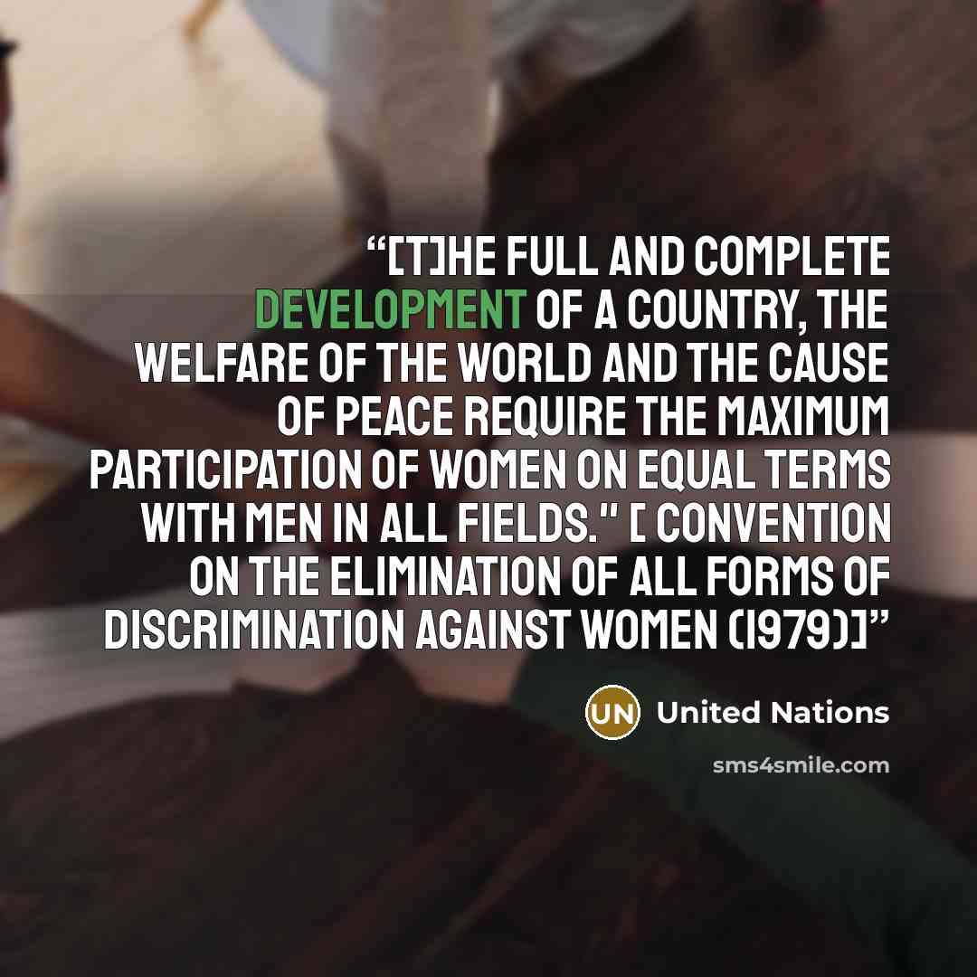 “[T]he full and complete development of a country, the welfare of the world and the cause of peace require the maximum participation of women on equal terms with men in all fields." [ Convention on the Elimination of All Forms of Discrimination against Women (1979)]” quote by United Nations