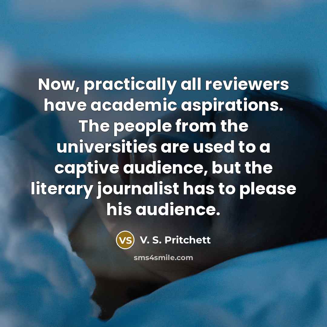 “Now, practically all reviewers have academic aspirations. The people from the universities are used to a captive audience, but the literary journalist has to please his audience.” quote by V. S. Pritchett