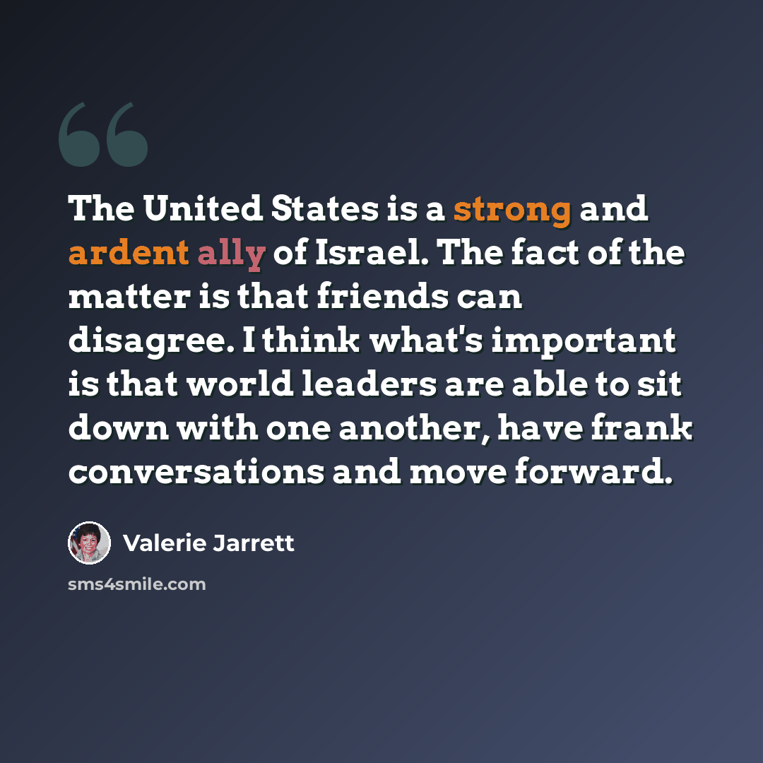 “The United States is a strong and ardent ally of Israel. The fact of the matter is that friends can disagree. I think what's important is that world leaders are able to sit down with one another, have frank conversations and move forward.” quote by Valerie Jarrett