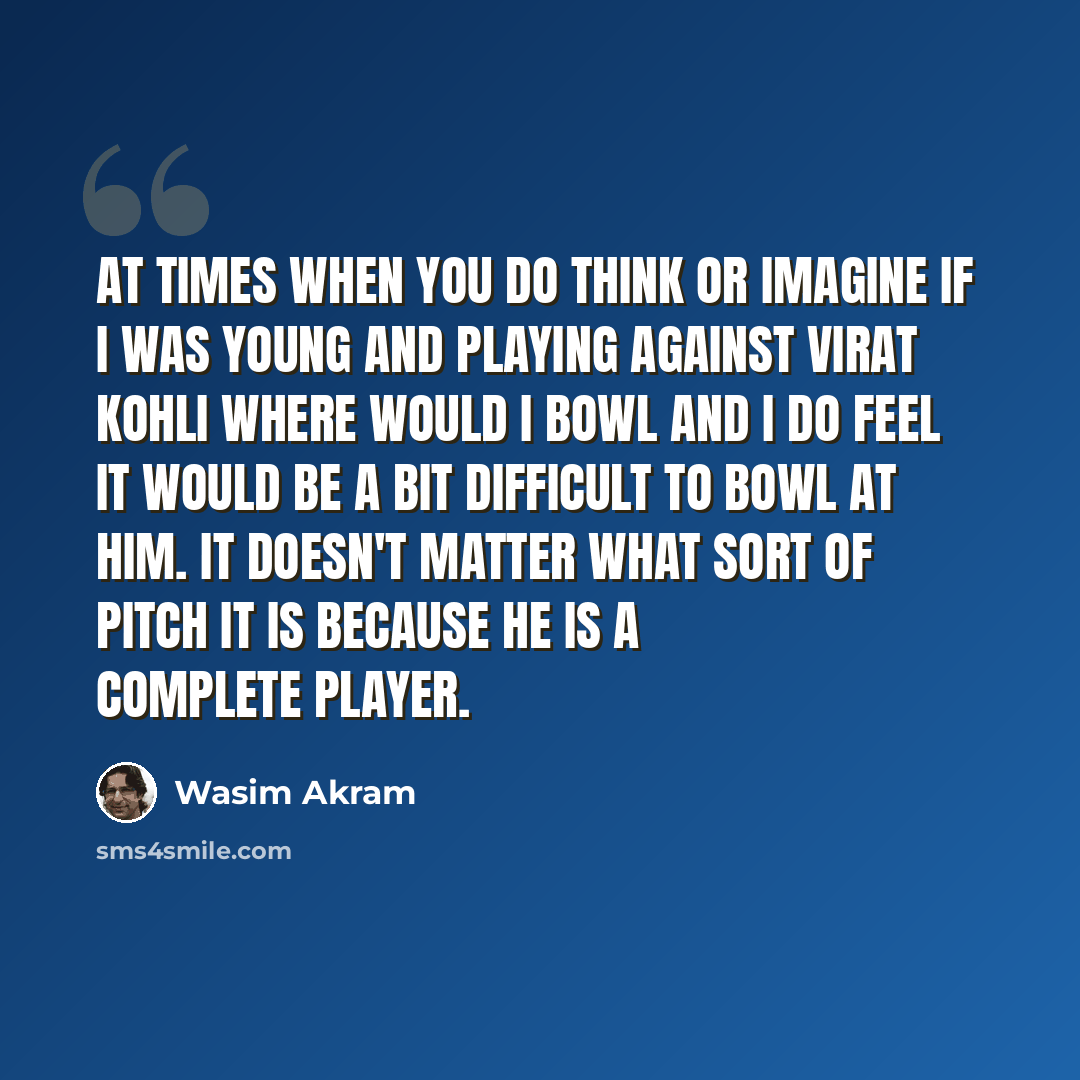 “At times when you do think or imagine if I was young and playing against Virat Kohli where would I bowl and I do feel it would be a bit difficult to bowl at him. It doesn't matter what sort of pitch it is because he is a complete player.” quote by Wasim Akram