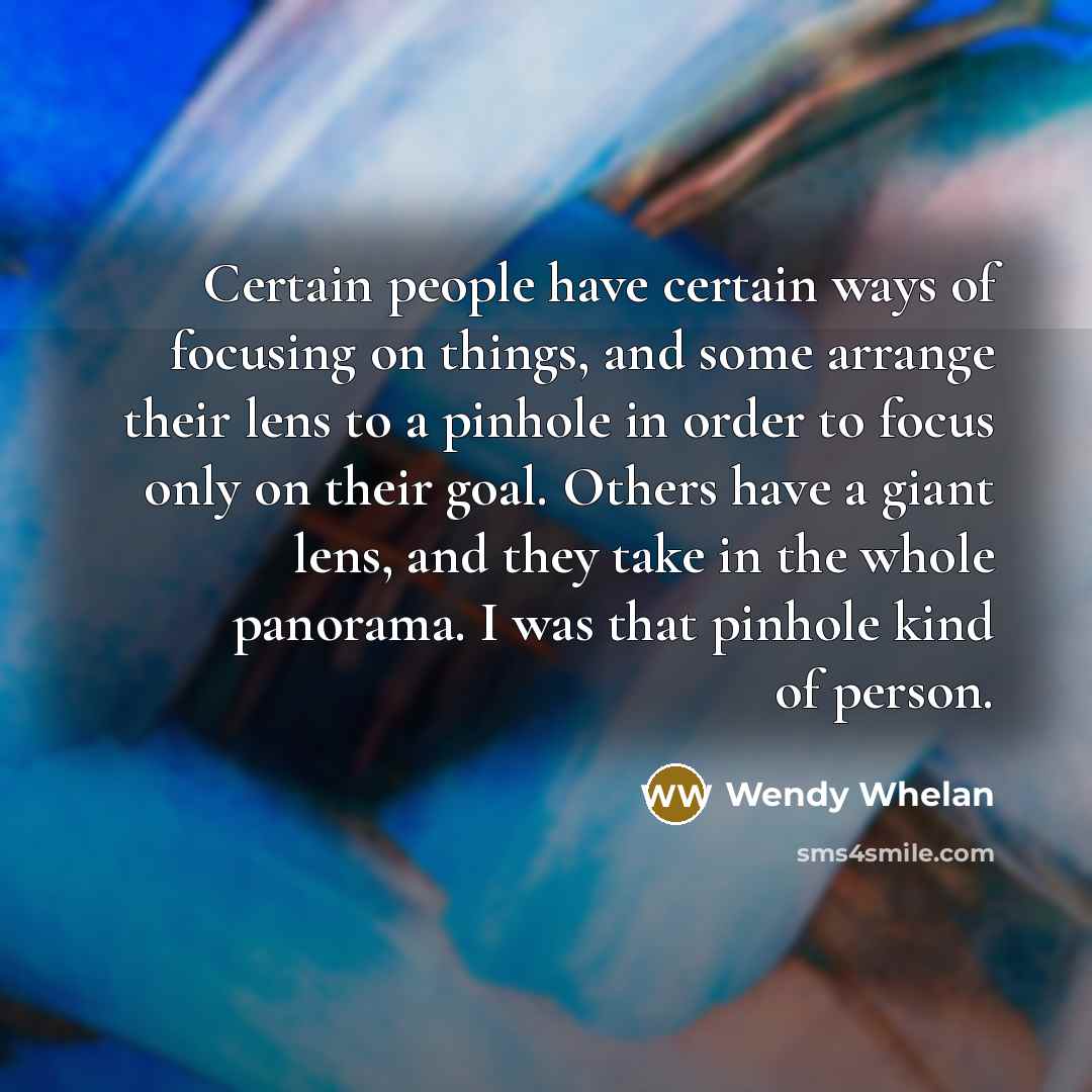 “Certain people have certain ways of focusing on things, and some arrange their lens to a pinhole in order to focus only on their goal. Others have a giant lens, and they take in the whole panorama. I was that pinhole kind of person.” quote by Wendy Whelan