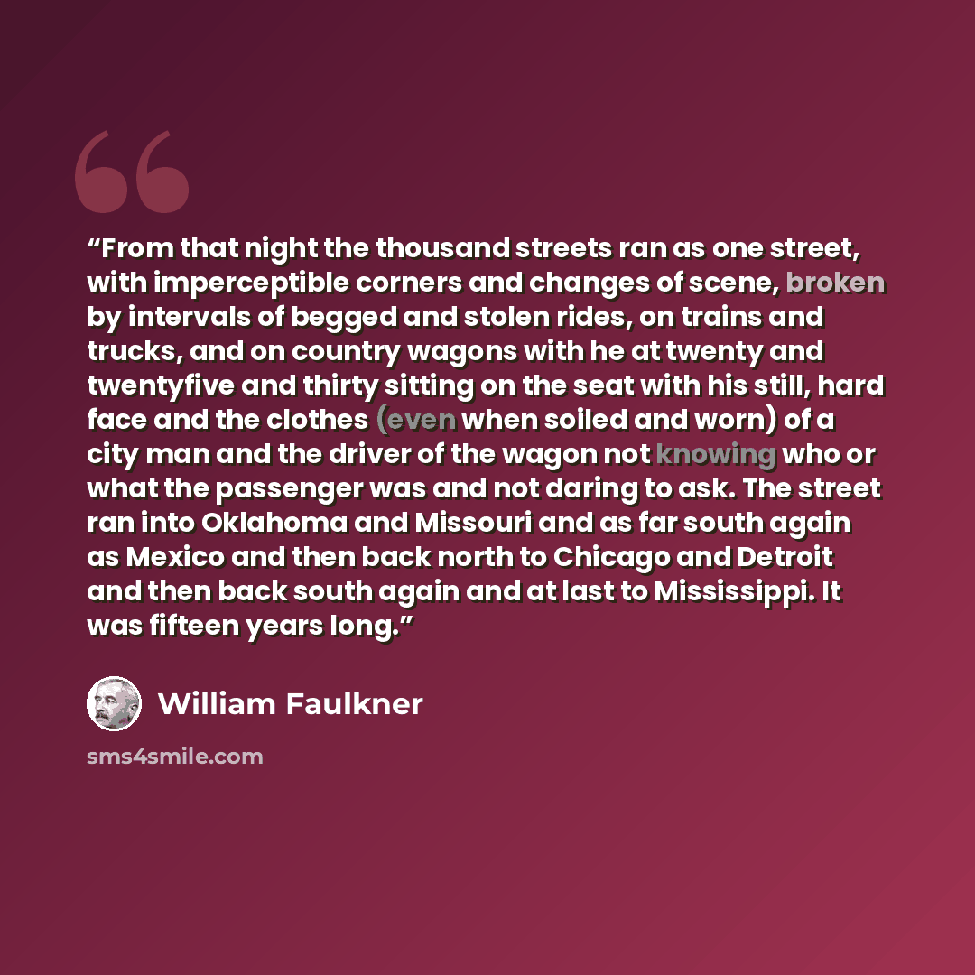 “From that night the thousand streets ran as one street, with imperceptible corners and changes of scene, broken by intervals of begged and stolen rides, on trains and trucks, and on country wagons with he at twenty and twentyfive and thirty sitting on the seat with his still, hard face and the…” quote by William Faulkner