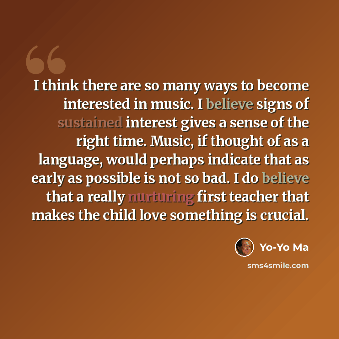 “I think there are so many ways to become interested in music. I believe signs of sustained interest gives a sense of the right time. Music, if thought of as a language, would perhaps indicate that as early as possible is not so bad. I do believe that a really nurturing first teacher that makes the…” quote by Yo-Yo Ma