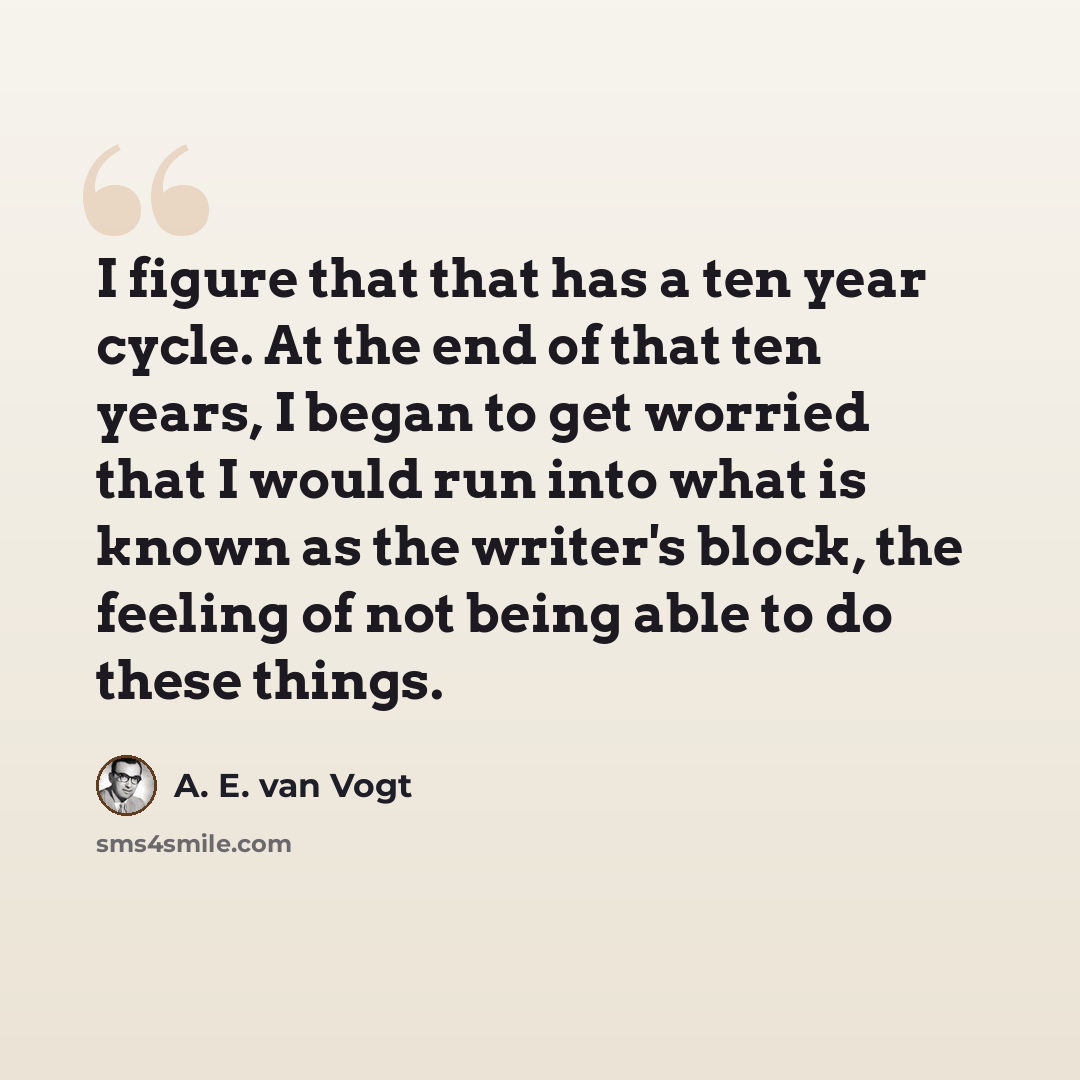 “I figure that that has a ten year cycle. At the end of that ten years, I began to get worried that I would run into what is known as the writer's block, the feeling of not being able to do these things.” quote by A. E. van Vogt