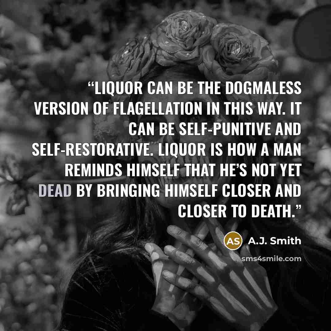 “Liquor can be the dogmaless version of flagellation in this way. It can be self-punitive and self-restorative. Liquor is how a man reminds himself that he’s not yet dead by bringing himself closer and closer to death.” quote by A.J. Smith