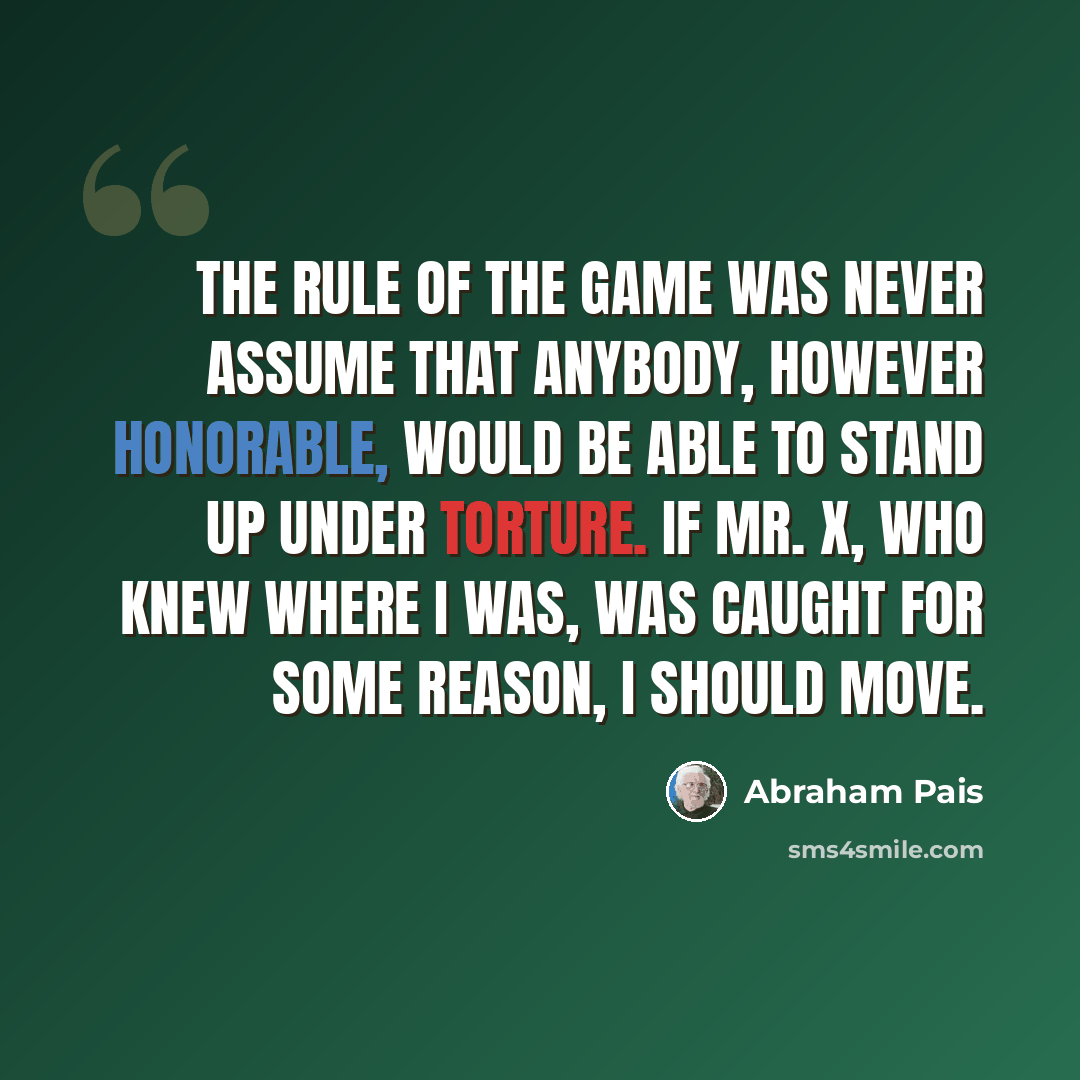 “The rule of the game was never assume that anybody, however honorable, would be able to stand up under torture. If Mr. X, who knew where I was, was caught for some reason, I should move.” quote by Abraham Pais