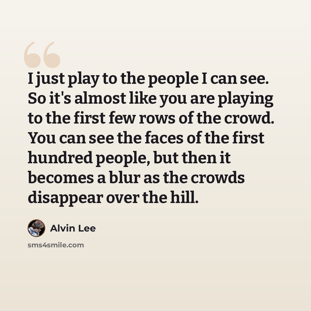 “I just play to the people I can see. So it's almost like you are playing to the first few rows of the crowd. You can see the faces of the first hundred people, but then it becomes a blur as the crowds disappear over the hill.” quote by Alvin Lee
