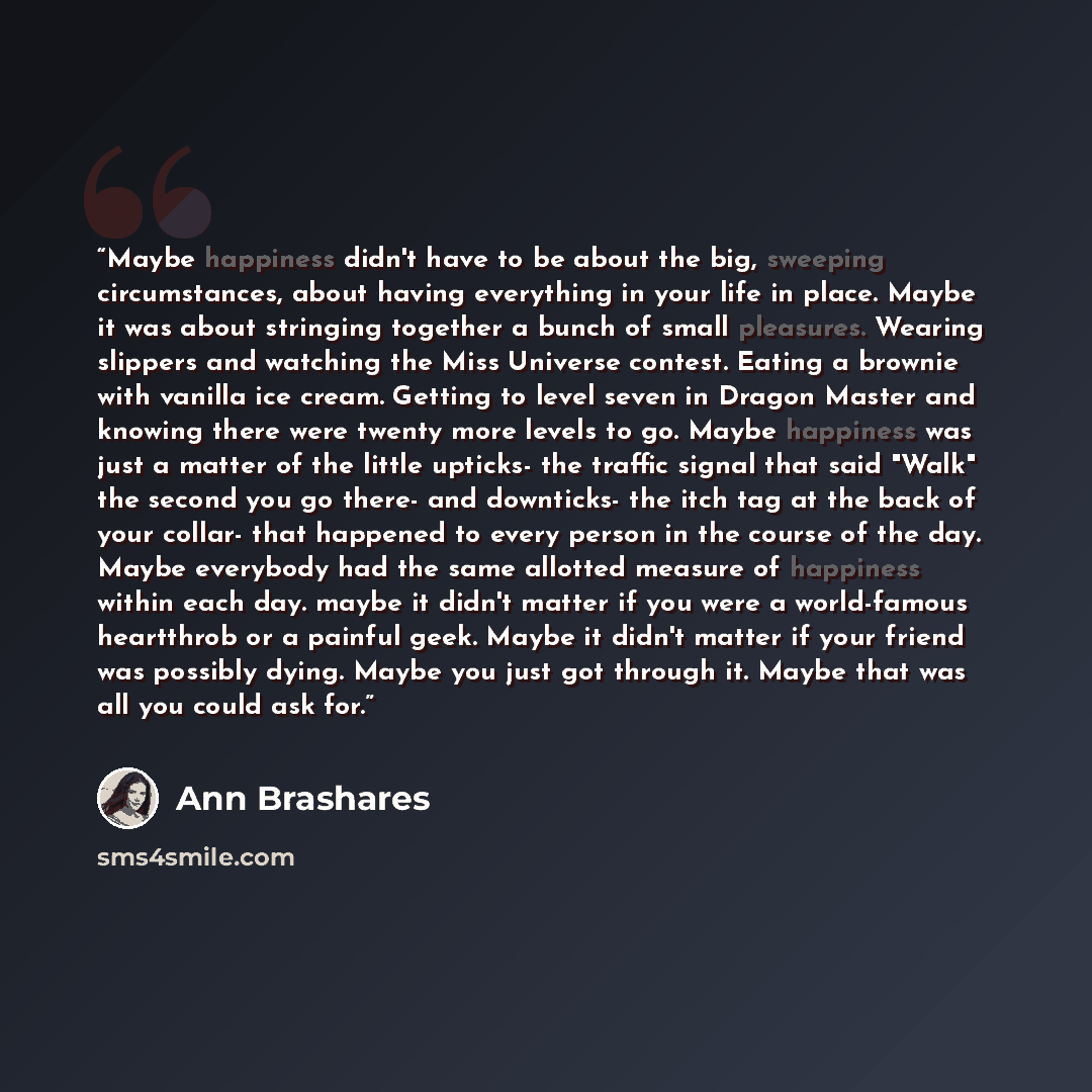 “Maybe happiness didn't have to be about the big, sweeping circumstances, about having everything in your life in place. Maybe it was about stringing together a bunch of small pleasures. Wearing slippers and watching the Miss Universe contest. Eating a brownie with vanilla ice cream. Getting to…” quote by Ann Brashares