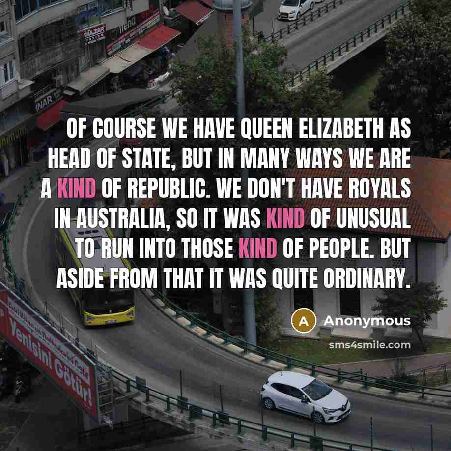 “Of course we have Queen Elizabeth as head of state, but in many ways we are a kind of republic. We don't have royals in Australia, so it was kind of unusual to run into those kind of people. But aside from that it was quite ordinary.” quote by Anonymous