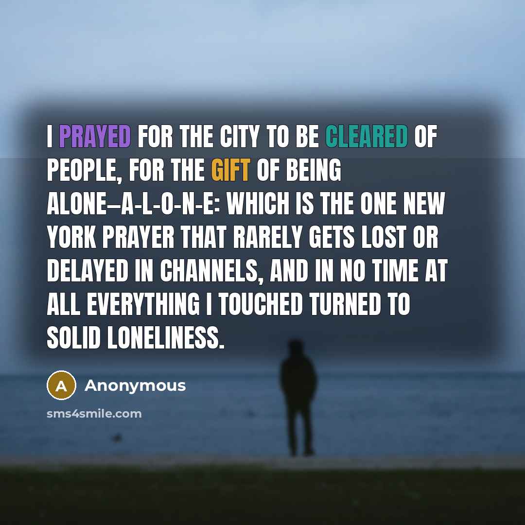 “I prayed for the city to be cleared of people, for the gift of being alone—a-l-o-n-e: which is the one New York prayer that rarely gets lost or delayed in channels, and in no time at all everything I touched turned to solid loneliness.” quote by Anonymous