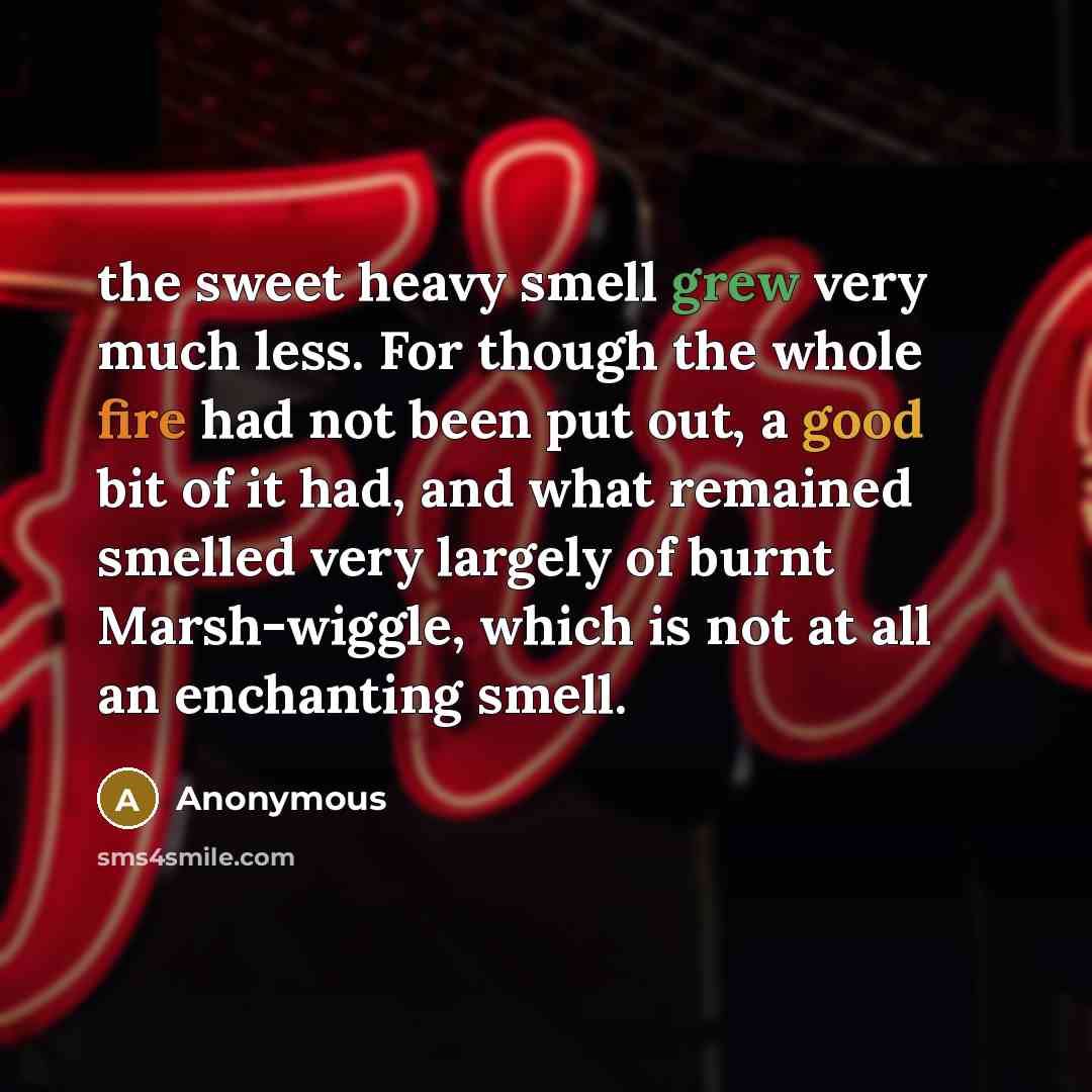 “the sweet heavy smell grew very much less. For though the whole fire had not been put out, a good bit of it had, and what remained smelled very largely of burnt Marsh-wiggle, which is not at all an enchanting smell.” quote by Anonymous