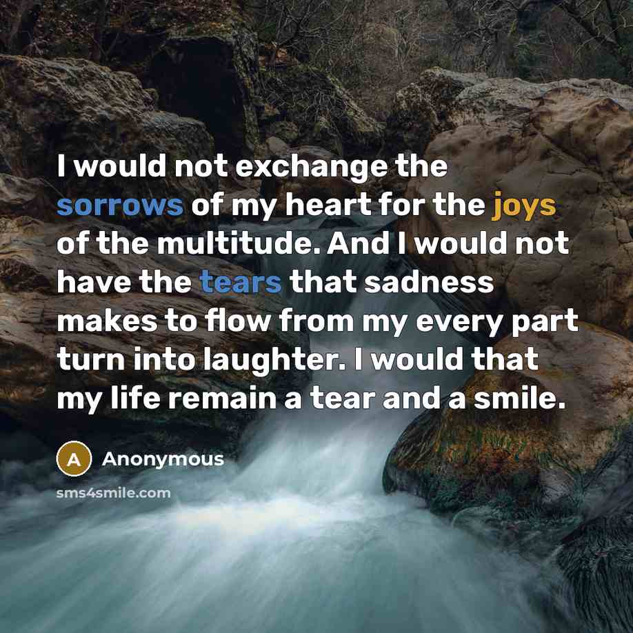 “I would not exchange the sorrows of my heart for the joys of the multitude. And I would not have the tears that sadness makes to flow from my every part turn into laughter. I would that my life remain a tear and a smile.” quote by Anonymous
