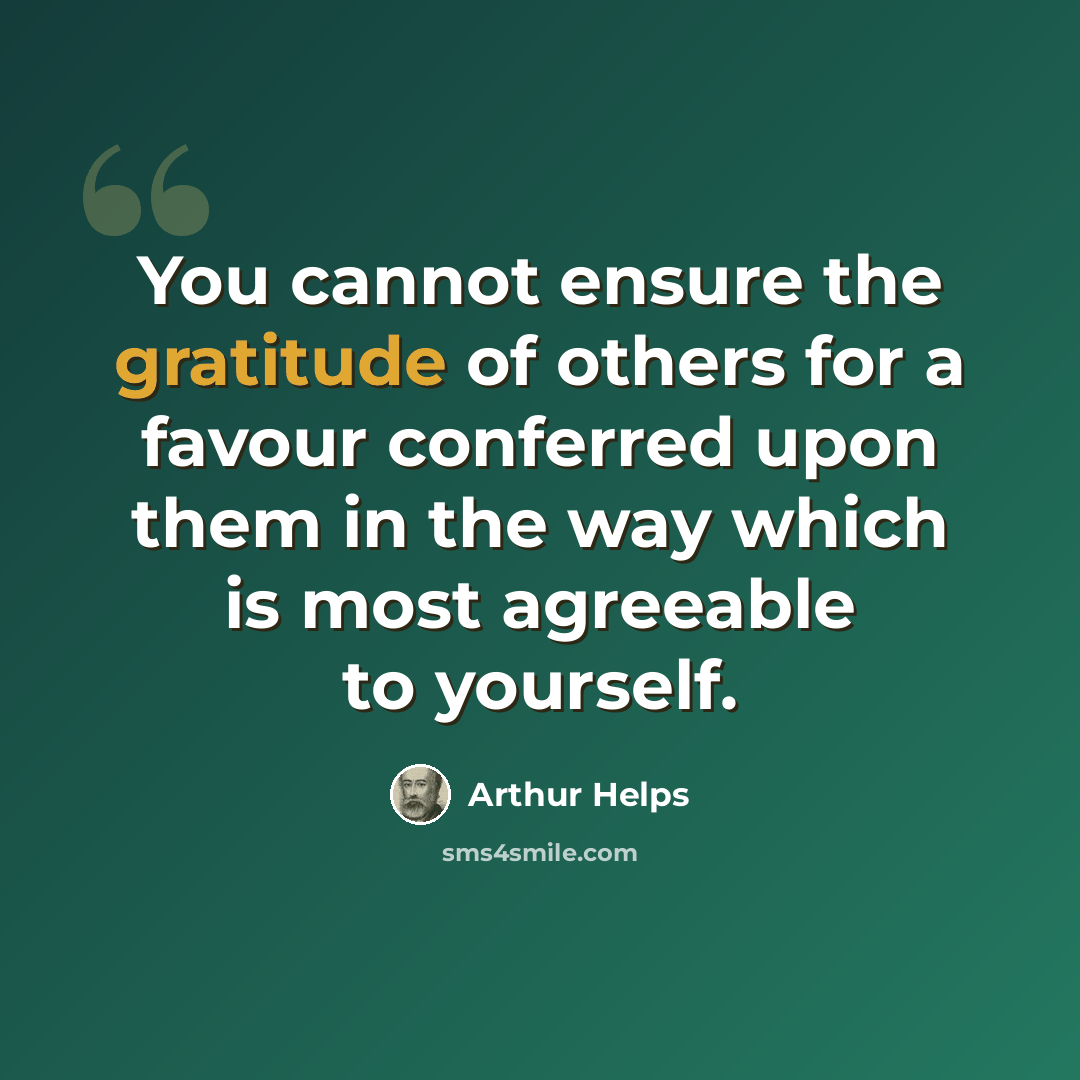 “You cannot ensure the gratitude of others for a favour conferred upon them in the way which is most agreeable to yourself.” quote by Arthur Helps