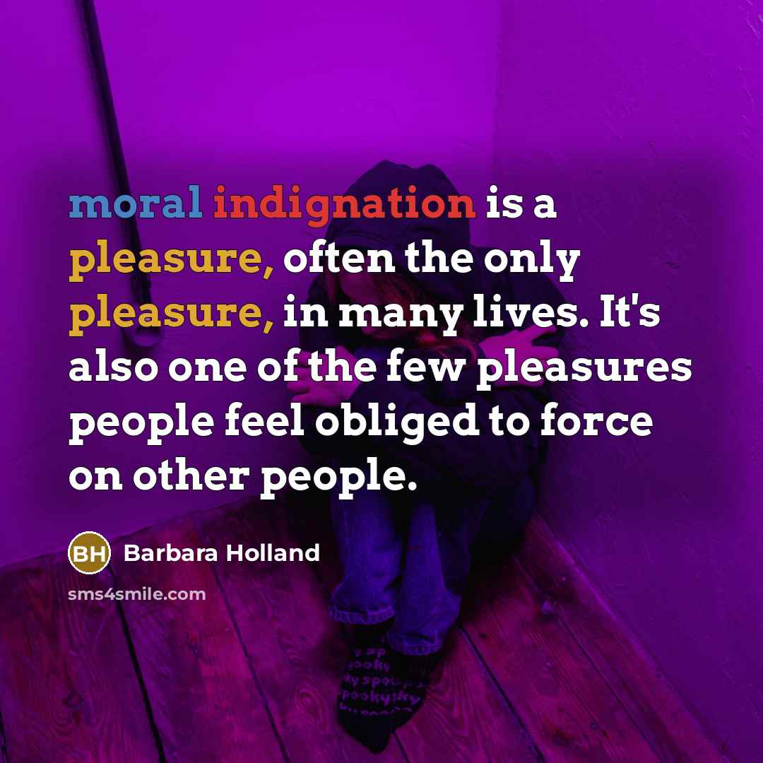 “moral indignation is a pleasure, often the only pleasure, in many lives. It's also one of the few pleasures people feel obliged to force on other people.” quote by Barbara Holland